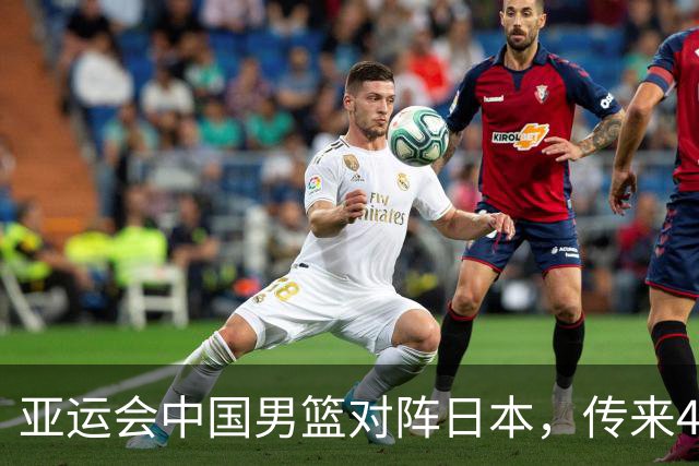 亚运会中国男篮对阵日本，传来4好消息和2坏消息，男篮赢球有望